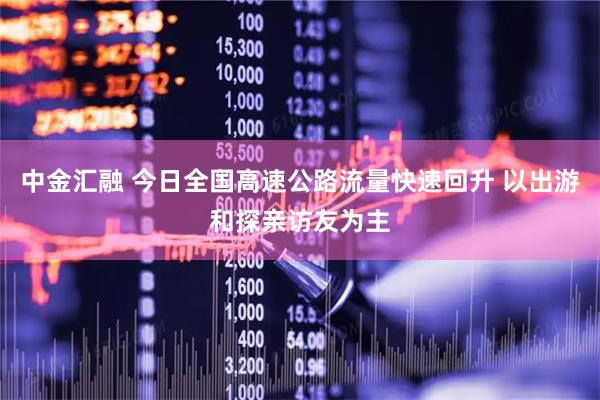 中金汇融 今日全国高速公路流量快速回升 以出游和探亲访友为主