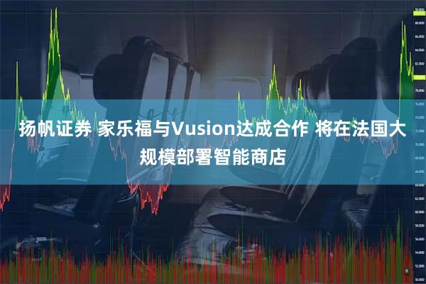 扬帆证券 家乐福与Vusion达成合作 将在法国大规模部署智能商店