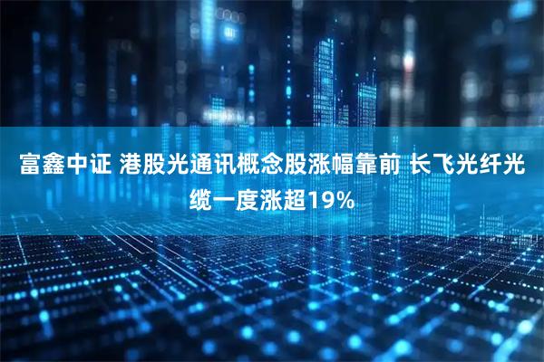富鑫中证 港股光通讯概念股涨幅靠前 长飞光纤光缆一度涨超19%