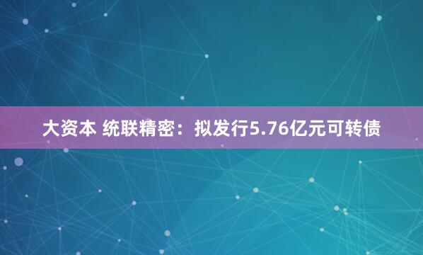 大资本 统联精密：拟发行5.76亿元可转债
