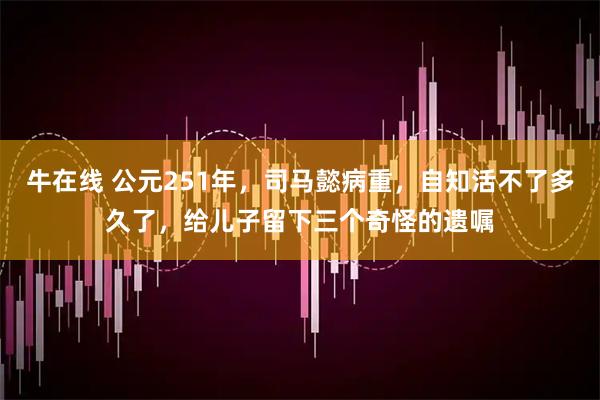 牛在线 公元251年，司马懿病重，自知活不了多久了，给儿子留下三个奇怪的遗嘱