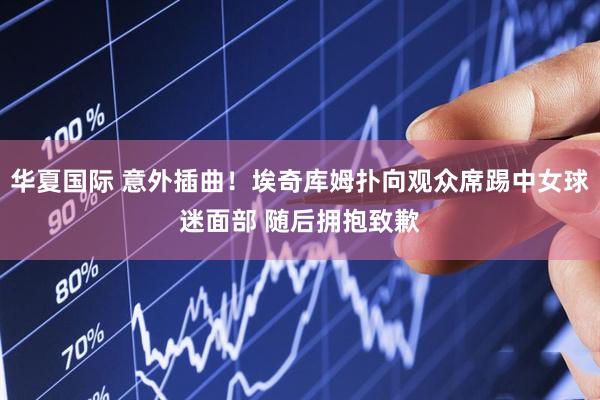 华夏国际 意外插曲！埃奇库姆扑向观众席踢中女球迷面部 随后拥抱致歉