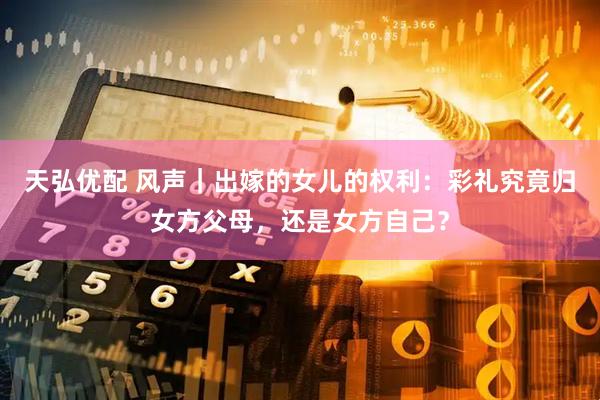 天弘优配 风声｜出嫁的女儿的权利：彩礼究竟归女方父母，还是女方自己？