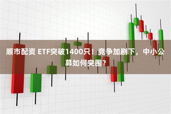顺市配资 ETF突破1400只！竞争加剧下，中小公募如何突围？