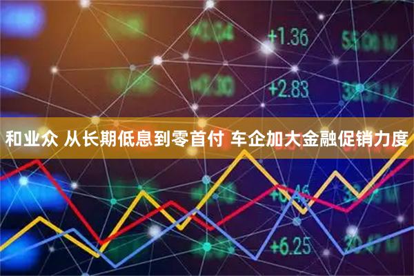 和业众 从长期低息到零首付 车企加大金融促销力度