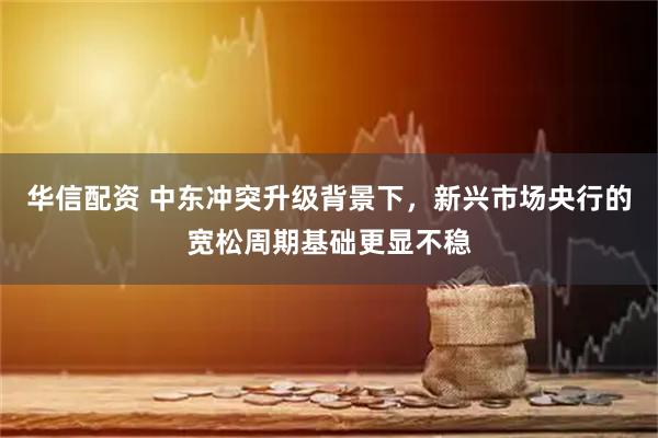 华信配资 中东冲突升级背景下，新兴市场央行的宽松周期基础更显不稳