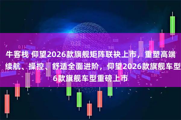 牛客栈 仰望2026款旗舰矩阵联袂上市,重塑高端出行体验 续航、操控、舒适全面进阶,仰望2026款旗舰车型重磅上市