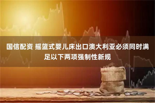 国信配资 摇篮式婴儿床出口澳大利亚必须同时满足以下两项强制性新规