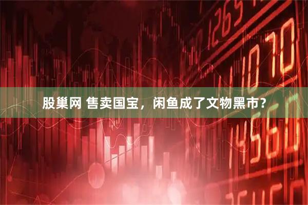 股巢网 售卖国宝，闲鱼成了文物黑市？