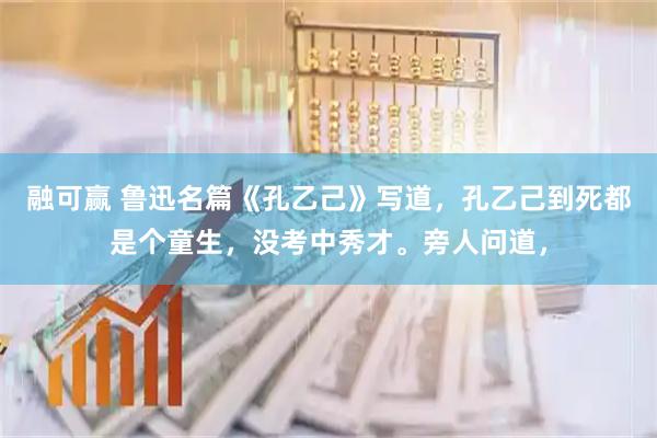 融可赢 鲁迅名篇《孔乙己》写道，孔乙己到死都是个童生，没考中秀才。旁人问道，