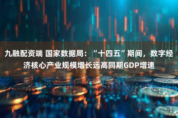 九融配资端 国家数据局：“十四五”期间，数字经济核心产业规模增长远高同期GDP增速
