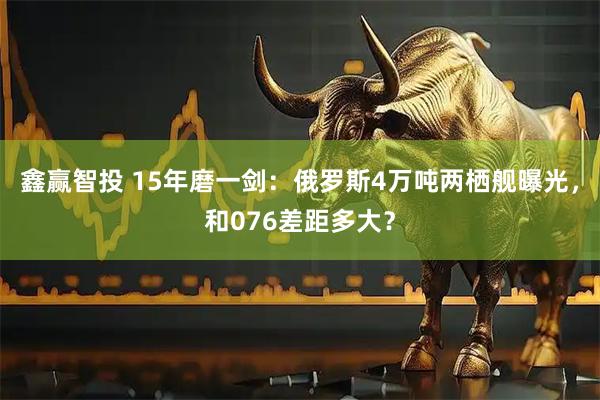 鑫赢智投 15年磨一剑：俄罗斯4万吨两栖舰曝光，和076差距多大？