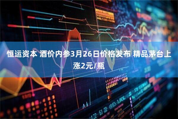 恒运资本 酒价内参3月26日价格发布 精品茅台上涨2元/瓶