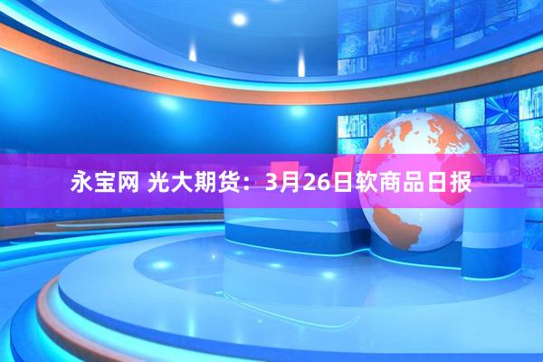 永宝网 光大期货:3月26日软商品日报