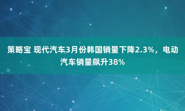 策略宝 现代汽车3月份韩国销量下降2.3%，电动汽车销量飙升38%