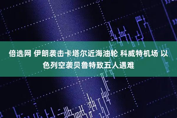 倍选网 伊朗袭击卡塔尔近海油轮 科威特机场 以色列空袭贝鲁特致五人遇难