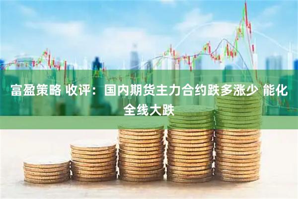 富盈策略 收评：国内期货主力合约跌多涨少 能化全线大跌