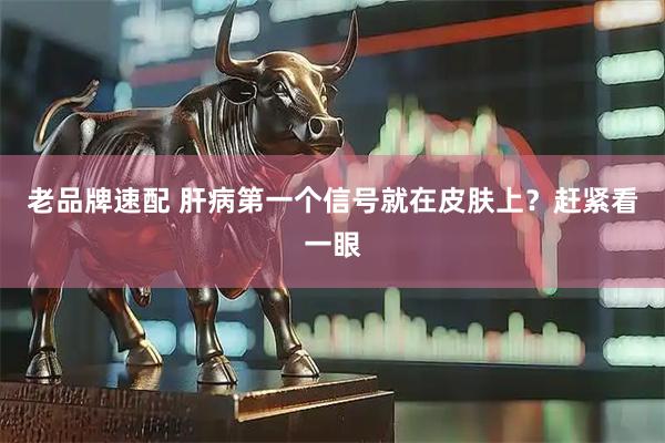 老品牌速配 肝病第一个信号就在皮肤上？赶紧看一眼