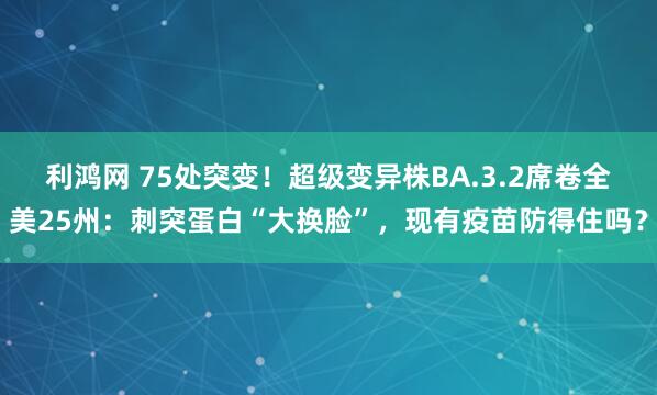 利鸿网 75处突变！超级变异株BA.3.2席卷全美25州：刺突蛋白“大换脸”，现有疫苗防得住吗？