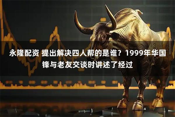 永隆配资 提出解决四人帮的是谁?1999年华国锋与老友交谈时讲述了经过