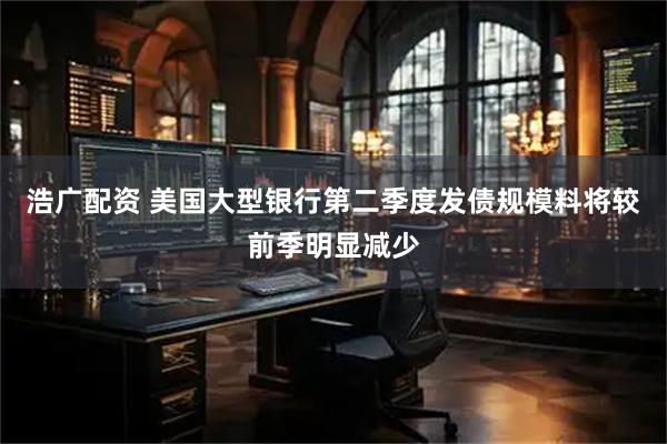 浩广配资 美国大型银行第二季度发债规模料将较前季明显减少
