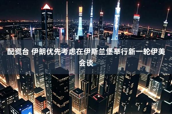 配资台 伊朗优先考虑在伊斯兰堡举行新一轮伊美会谈