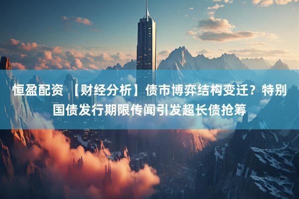 恒盈配资 【财经分析】债市博弈结构变迁？特别国债发行期限传闻引发超长债抢筹