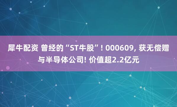 犀牛配资 曾经的“ST牛股”! 000609, 获无偿赠与半导体公司! 价值超2.2亿元