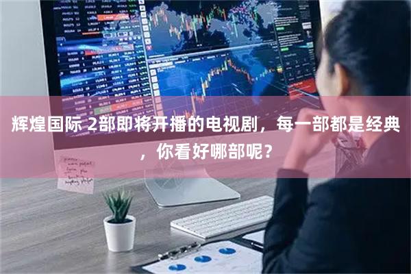 辉煌国际 2部即将开播的电视剧，每一部都是经典，你看好哪部呢？
