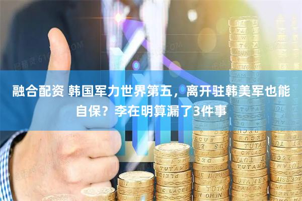 融合配资 韩国军力世界第五，离开驻韩美军也能自保？李在明算漏了3件事