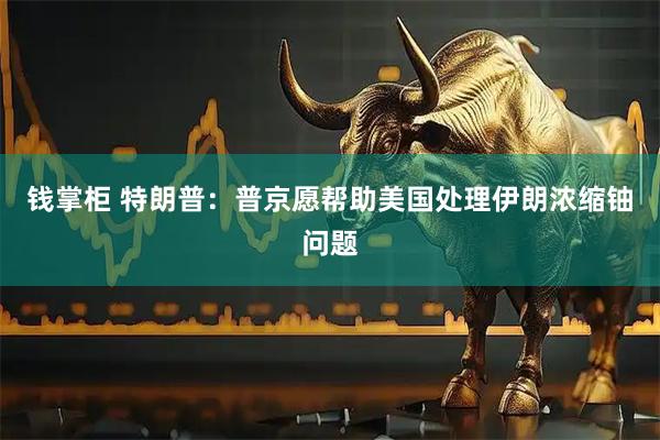 钱掌柜 特朗普：普京愿帮助美国处理伊朗浓缩铀问题