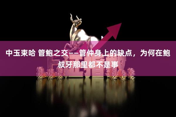 中玉束哈 管鲍之交——管仲身上的缺点,为何在鲍叔牙那里都不是事