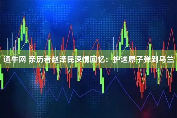 通牛网 亲历者赵泽民深情回忆：护送原子弹到马兰