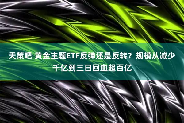 天策吧 黄金主题ETF反弹还是反转？规模从减少千亿到三日回血超百亿