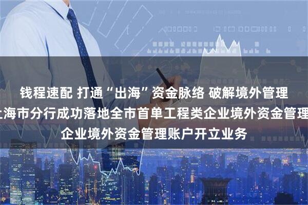 钱程速配 打通“出海”资金脉络 破解境外管理难题——中行上海市分行成功落地全市首单工程类企业境外资金管理账户开立业务