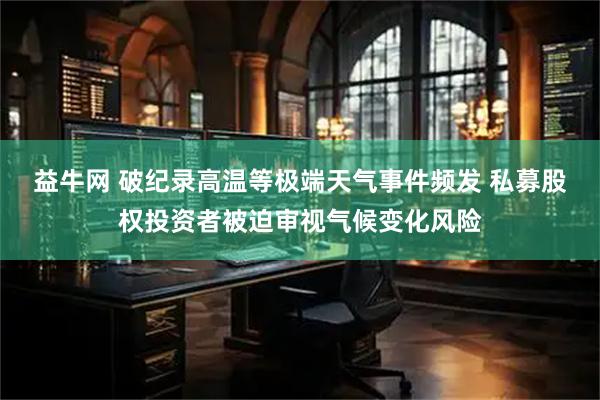 益牛网 破纪录高温等极端天气事件频发 私募股权投资者被迫审视气候变化风险