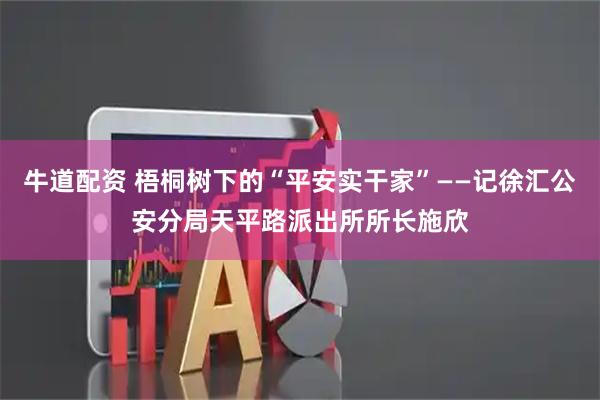 牛道配资 梧桐树下的“平安实干家”——记徐汇公安分局天平路派出所所长施欣