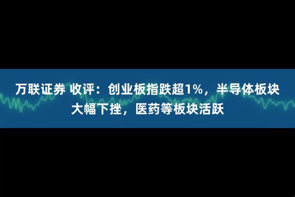 万联证券 收评：创业板指跌超1%，半导体板块大幅下挫，医药等板块活跃