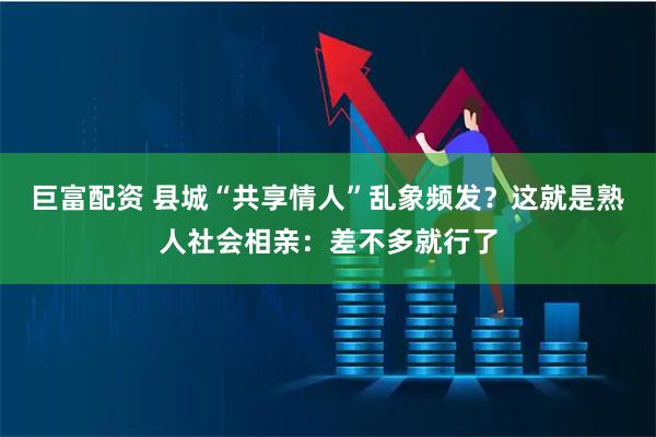 巨富配资 县城“共享情人”乱象频发?这就是熟人社会相亲:差不多就行了