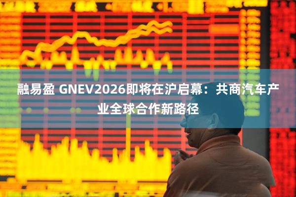 融易盈 GNEV2026即将在沪启幕：共商汽车产业全球合作新路径