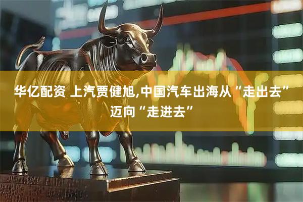 华亿配资 上汽贾健旭,中国汽车出海从“走出去”迈向“走进去”