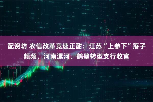 配资坊 农信改革竞速正酣：江苏“上参下”落子频频，河南漯河、鹤壁转型支行收官