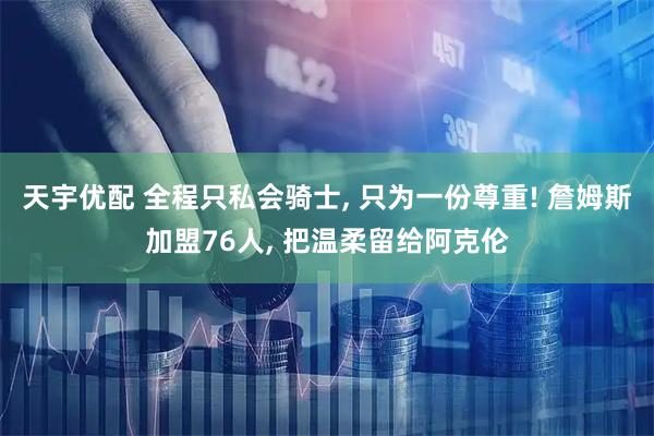 天宇优配 全程只私会骑士, 只为一份尊重! 詹姆斯加盟76人, 把温柔留给阿克伦