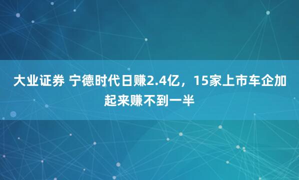 大业证券 宁德时代日赚2.4亿，15家上市车企加起来赚不到一半