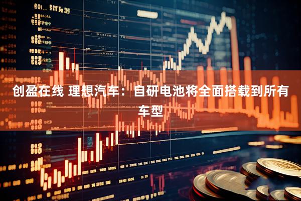 创盈在线 理想汽车：自研电池将全面搭载到所有车型