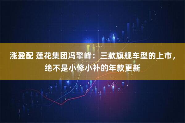 涨盈配 莲花集团冯擎峰：三款旗舰车型的上市，绝不是小修小补的年款更新