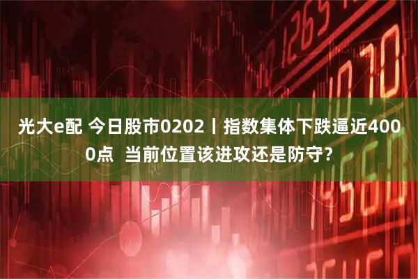 光大e配 今日股市0202丨指数集体下跌逼近4000点  当前位置该进攻还是防守？
