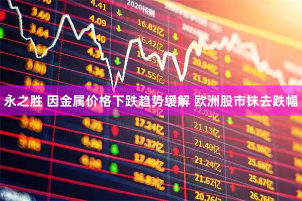 永之胜 因金属价格下跌趋势缓解 欧洲股市抹去跌幅