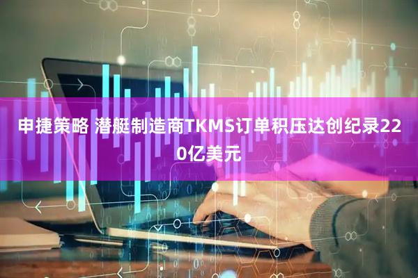 申捷策略 潜艇制造商TKMS订单积压达创纪录220亿美元