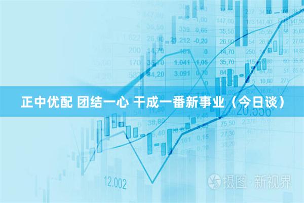 正中优配 团结一心 干成一番新事业（今日谈）